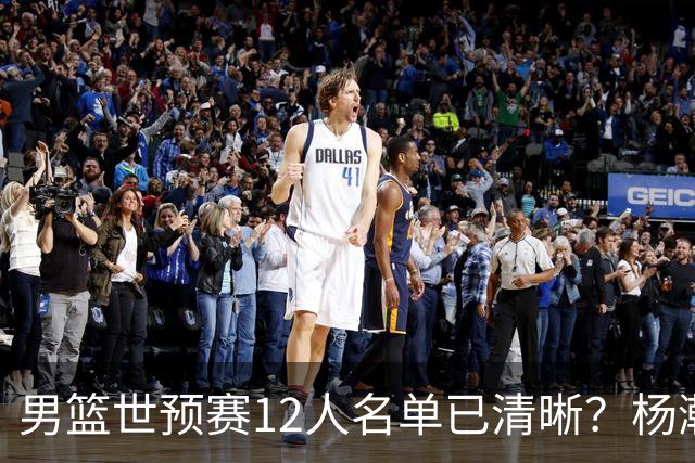 男篮世预赛12人名单已清晰？杨瀚森赵继伟领衔：周琦赵睿全被抛弃